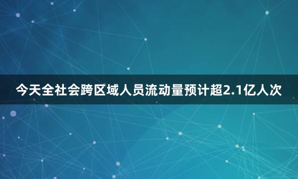 今天全社会跨区域人员流动量预计超2.1亿人次