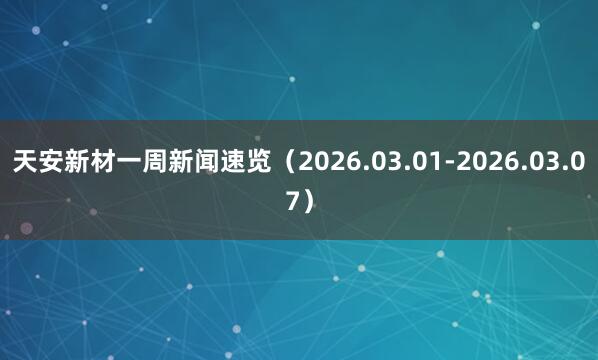 天安新材一周新闻速览（2026.03.01-2026.03.07）
