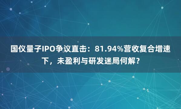 国仪量子IPO争议直击:81.94%营收复合增速下,未盈利与研发迷局何解?