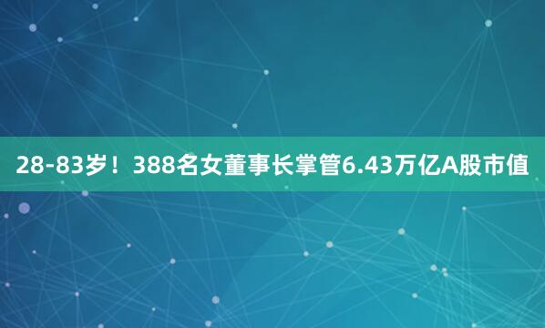 28-83岁!388名女董事长掌管6.43万亿A股市值