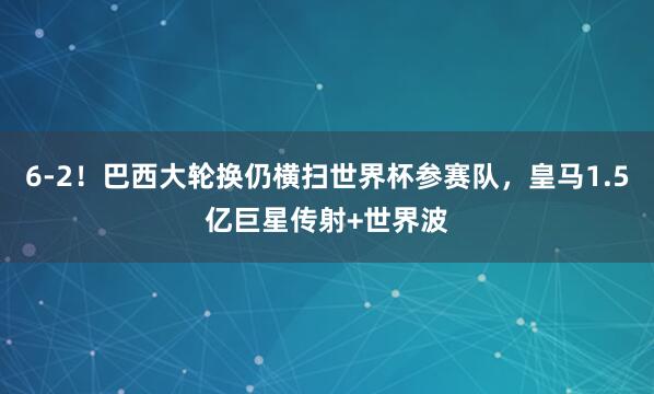 6-2！巴西大轮换仍横扫世界杯参赛队，皇马1.5亿巨星传射+世界波