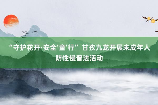 “守护花开·安全‘童’行” 甘孜九龙开展未成年人防性侵普法活动