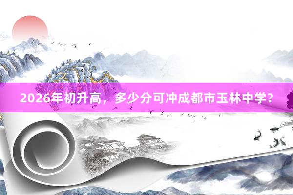 2026年初升高，多少分可冲成都市玉林中学？