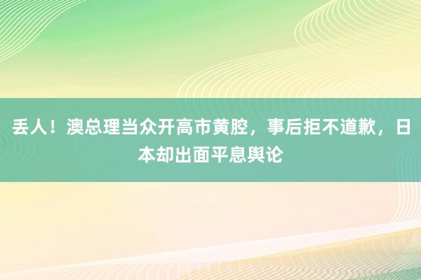 丢人！澳总理当众开高市黄腔，事后拒不道歉，日本却出面平息舆论