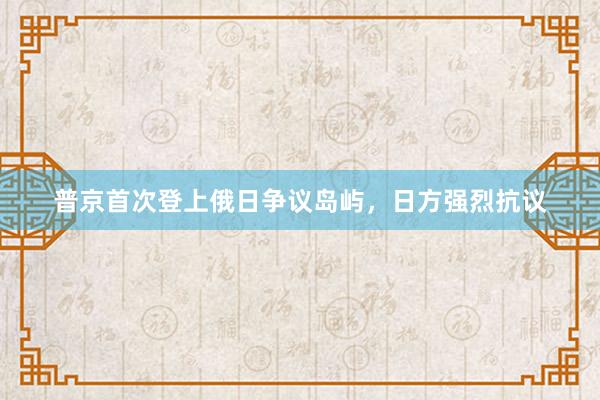 普京首次登上俄日争议岛屿，日方强烈抗议