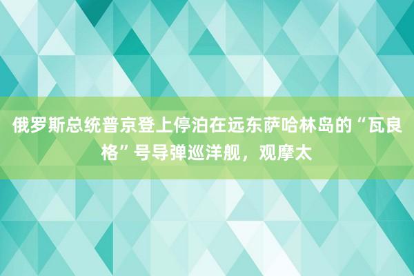 俄罗斯总统普京登上停泊在远东萨哈林岛的“瓦良格”号导弹巡洋舰，观摩太