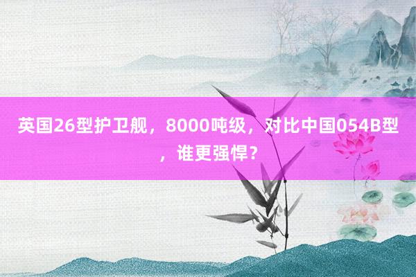 英国26型护卫舰，8000吨级，对比中国054B型，谁更强悍？