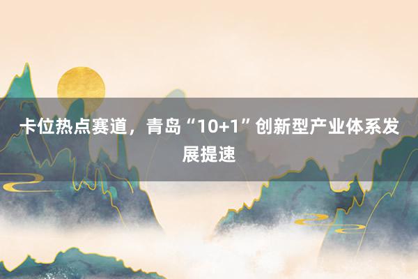 卡位热点赛道，青岛“10+1”创新型产业体系发展提速