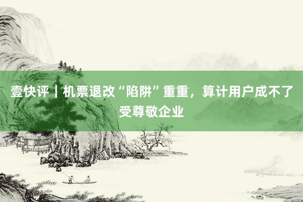 壹快评｜机票退改“陷阱”重重，算计用户成不了受尊敬企业