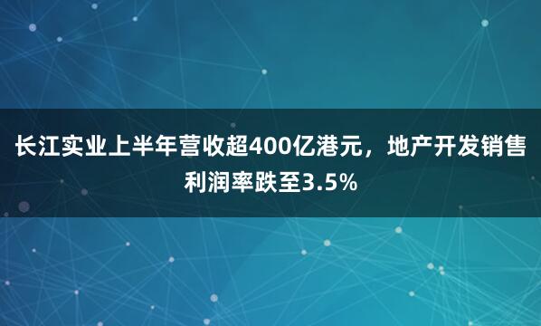 长江实业上半年营收超400亿港元，地产开发销售利润率跌至3.5%