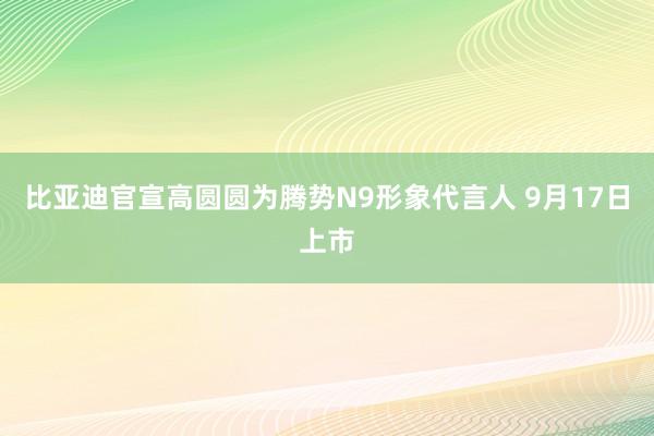 比亚迪官宣高圆圆为腾势N9形象代言人 9月17日上市
