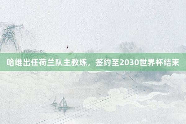 哈维出任荷兰队主教练，签约至2030世界杯结束