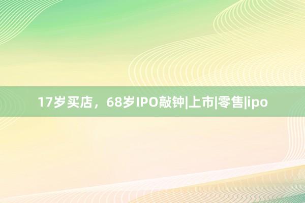 17岁买店，68岁IPO敲钟|上市|零售|ipo