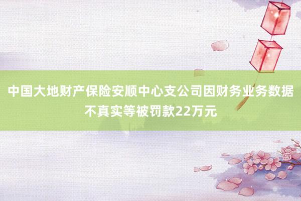 中国大地财产保险安顺中心支公司因财务业务数据不真实等被罚款22万元