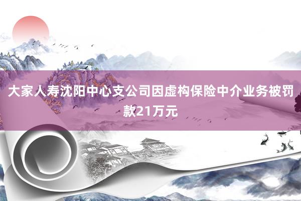大家人寿沈阳中心支公司因虚构保险中介业务被罚款21万元