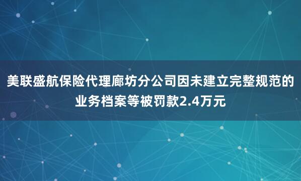 美联盛航保险代理廊坊分公司因未建立完整规范的业务档案等被罚款2.4万元