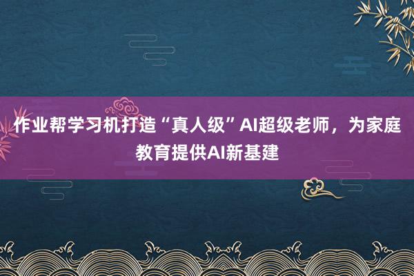 作业帮学习机打造“真人级”AI超级老师，为家庭教育提供AI新基建