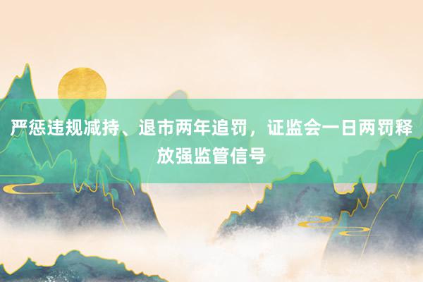 严惩违规减持、退市两年追罚，证监会一日两罚释放强监管信号