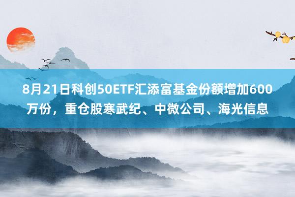 8月21日科创50ETF汇添富基金份额增加600万份，重仓股寒武纪、中微公司、海光信息