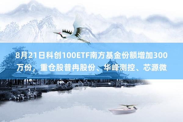 8月21日科创100ETF南方基金份额增加300万份，重仓股普冉股份、华峰测控、芯源微