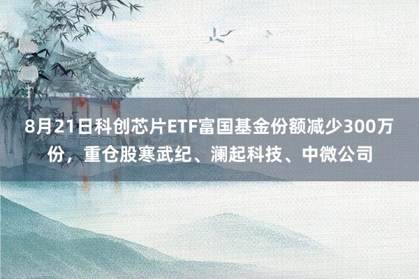 8月21日科创芯片ETF富国基金份额减少300万份，重仓股寒武纪、澜起科技、中微公司