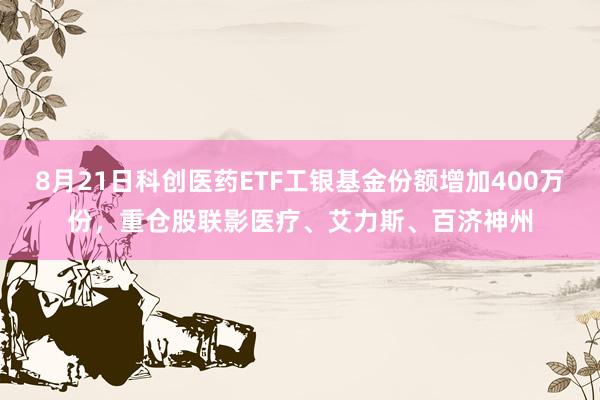 8月21日科创医药ETF工银基金份额增加400万份，重仓股联影医疗、艾力斯、百济神州
