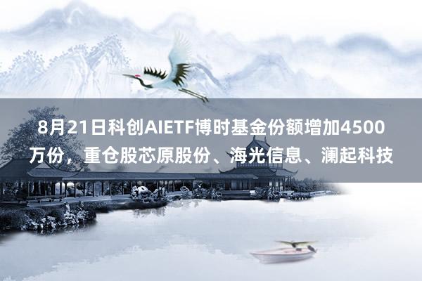 8月21日科创AIETF博时基金份额增加4500万份，重仓股芯原股份、海光信息、澜起科技