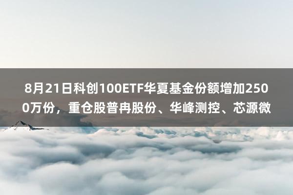 8月21日科创100ETF华夏基金份额增加2500万份，重仓股普冉股份、华峰测控、芯源微