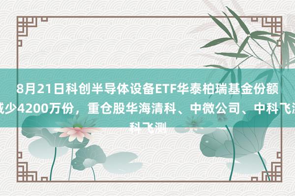 8月21日科创半导体设备ETF华泰柏瑞基金份额减少4200万份，重仓股华海清科、中微公司、中科飞测