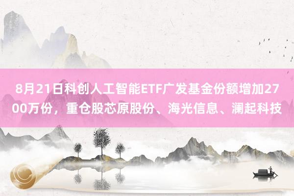8月21日科创人工智能ETF广发基金份额增加2700万份，重仓股芯原股份、海光信息、澜起科技