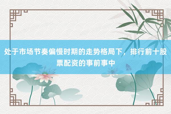 处于市场节奏偏慢时期的走势格局下，排行前十股票配资的事前事中