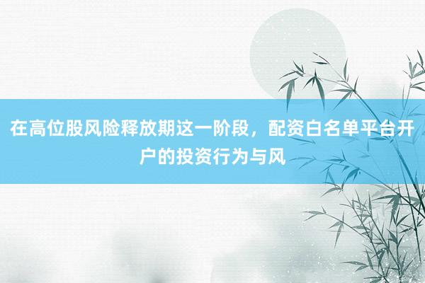 在高位股风险释放期这一阶段，配资白名单平台开户的投资行为与风