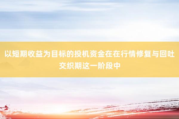 以短期收益为目标的投机资金在在行情修复与回吐交织期这一阶段中