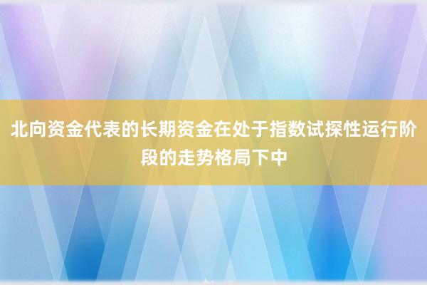 北向资金代表的长期资金在处于指数试探性运行阶段的走势格局下中