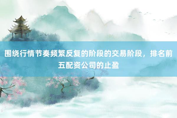 围绕行情节奏频繁反复的阶段的交易阶段，排名前五配资公司的止盈