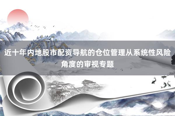 近十年内地股市配资导航的仓位管理从系统性风险角度的审视专题