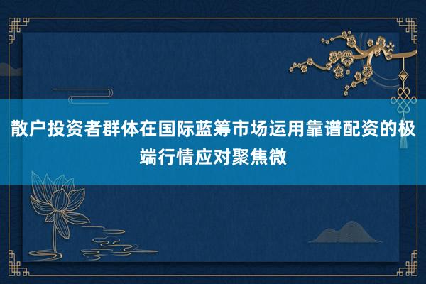 散户投资者群体在国际蓝筹市场运用靠谱配资的极端行情应对聚焦微