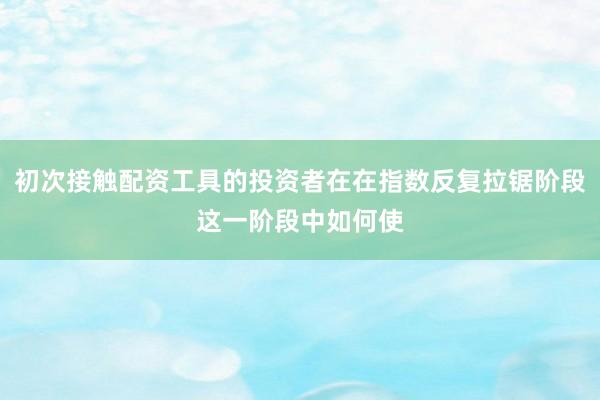 初次接触配资工具的投资者在在指数反复拉锯阶段这一阶段中如何使
