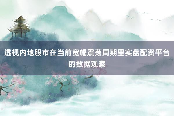 透视内地股市在当前宽幅震荡周期里实盘配资平台的数据观察