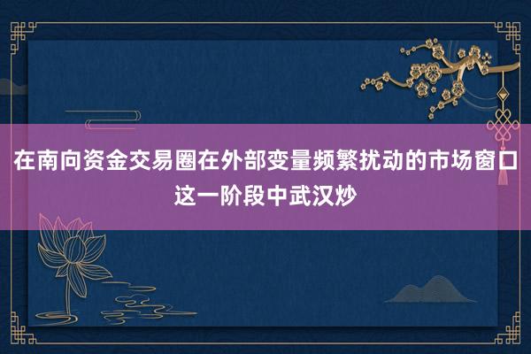 在南向资金交易圈在外部变量频繁扰动的市场窗口这一阶段中武汉炒