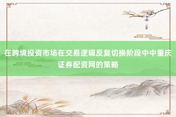 在跨境投资市场在交易逻辑反复切换阶段中中重庆证券配资网的策略