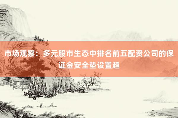 市场观察：多元股市生态中排名前五配资公司的保证金安全垫设置趋