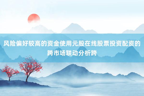 风险偏好较高的资金使用元股在线股票投资配资的跨市场联动分析跨