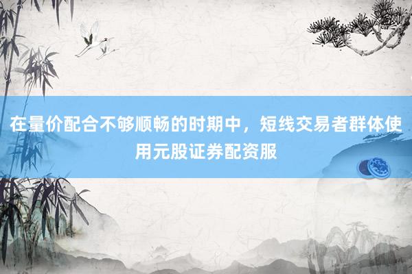 在量价配合不够顺畅的时期中，短线交易者群体使用元股证券配资服