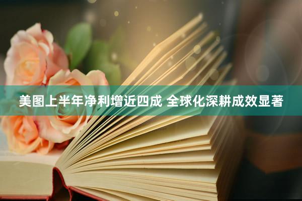 美图上半年净利增近四成 全球化深耕成效显著