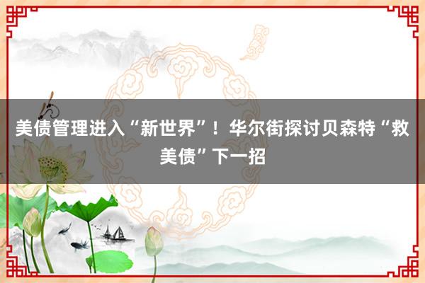 美债管理进入“新世界”！华尔街探讨贝森特“救美债”下一招