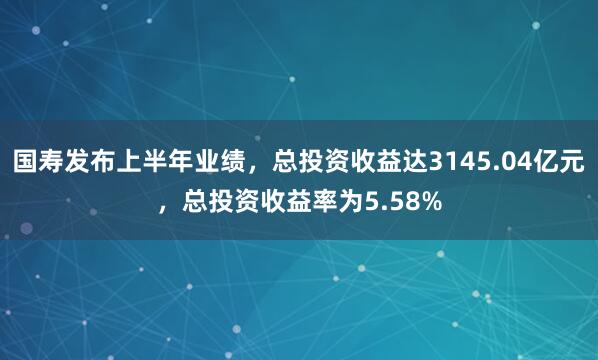 国寿发布上半年业绩，总投资收益达3145.04亿元，总投资收益率为5.58%