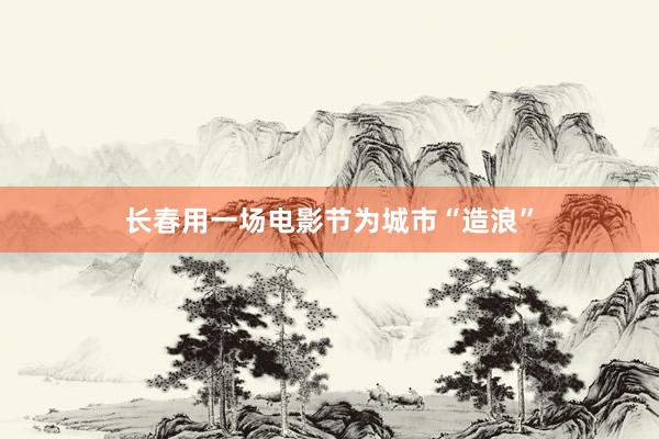 长春用一场电影节为城市“造浪”