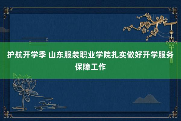 护航开学季 山东服装职业学院扎实做好开学服务保障工作