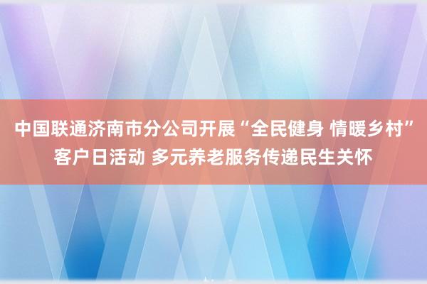 中国联通济南市分公司开展“全民健身 情暖乡村”客户日活动 多元养老服务传递民生关怀